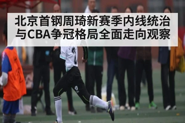 北京首钢周琦新赛季内线统治与CBA争冠格局全面走向观察