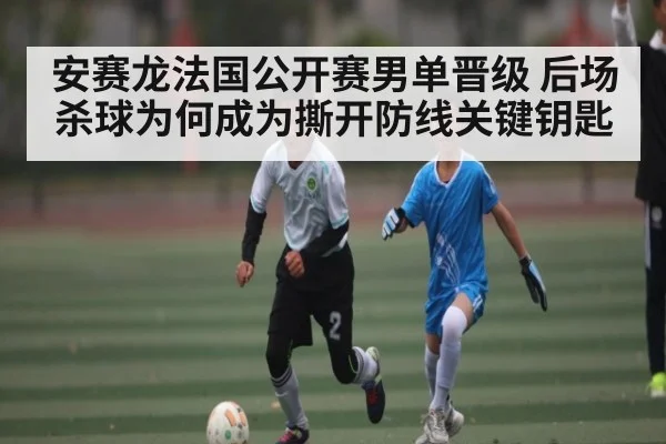 安赛龙法国公开赛男单晋级 后场杀球为何成为撕开防线关键钥匙